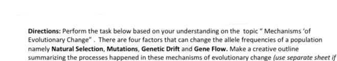 Directions: Perform the task below based on your understanding on the topic " Mechanisms 'of
Evolutionary Change" . There are four factors that can change the allele frequencies of a population
namely Natural Selection, Mutations, Genetic Drift and Gene Flow. Make a creative outline
summarizing the processes happened in these mechanisms of evolutionary change (use separate sheet if
