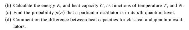 (b) Calculate the energy E, and heat capacity C, as functions of temperature T, and N.
(c) Find the probability p(n) that a particular oscillator is in its nth quantum level.
(d) Comment on the difference between heat capacities for classical and quantum oscil-
lators.
