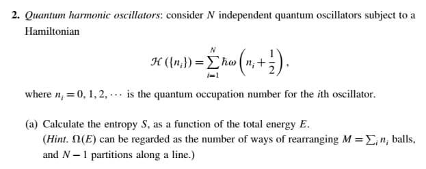 2. Quantum harmonic oscillators: consider N independent quantum oscillators subject to a
Hamiltonian
H ({n}) = Eħw ( n; +
i=1
where n; = 0, 1, 2, ... is the quantum occupation number for the ith oscillator.
(a) Calculate the entropy S, as a function of the total energy E.
(Hint. N(E) can be regarded as the number of ways of rearranging M = L,n; balls,
and N-1 partitions along a line.)
