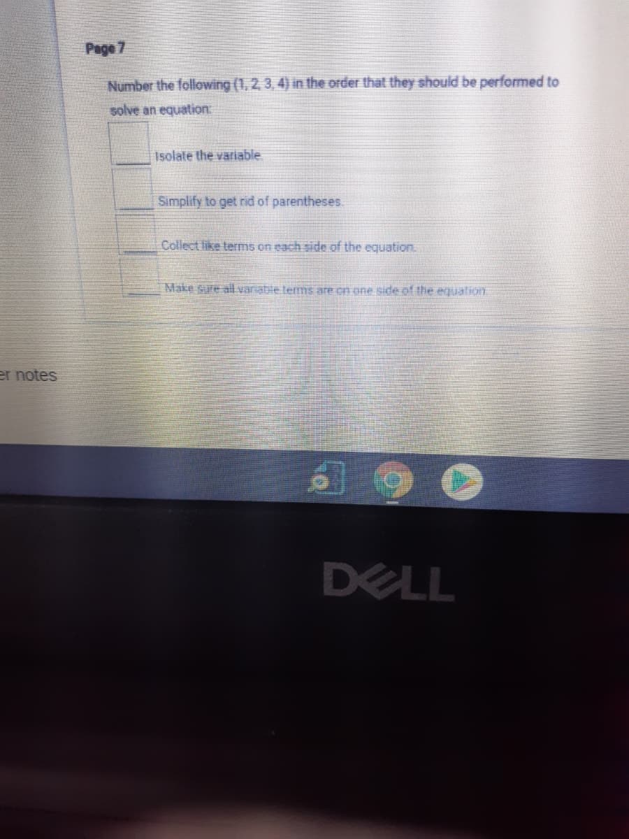 Page 7
Number the following (1, 2,3,4) in the order that they should be performed to
solve an equation.
Isolate the variable
Simplify to get nd of parentheses.
Collect like terms on each sde of the equation.
Make sure alvariable terns are on one sde of the equalion.
er notes
DELL
