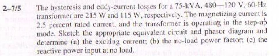 The hysteresis and eddy-current losses for a 75-kVA, 480-120 V, 60-Hz
transformer are 215 W and I15 W, respectively. The magnetizing current is
2.5 percent rated current, and the transformer is operating in the step-up
mode. Sketch the appropriate equivalent circuit and phasor diagram and
determine (a) the exciting current; (b) the no-load power factor; (c) the
reactive power input at no load.
2-7/5
