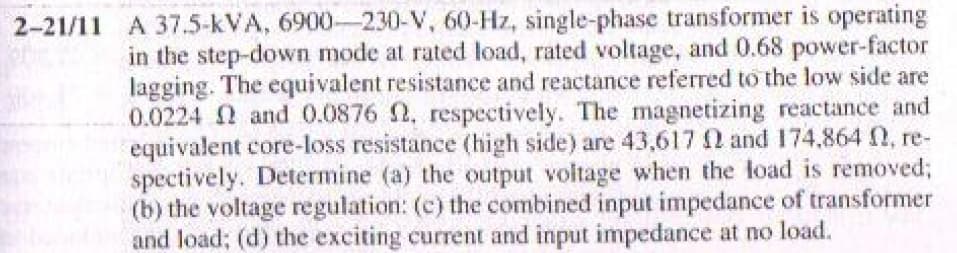 2-21/11 A 37.5-kVA, 6900-230-V, 60-Hz, single-phase transformer is operating
in the step-down mode at rated load, rated voltage, and 0.68 power-factor
lagging. The equivalent resistance and reactance referred to the low side are
0.0224 N and 0.0876 2. respectively. The magnetizing reactance and
equivalent core-loss resistance (high side) are 43,617 N and 174,864 N, re-
spectively. Determine (a) the output voltage when the load is removed;
(b) the voltage regulation: (c) the combined input impedance of transformer
and load; (d) the exciting current and input impedance at no load.
