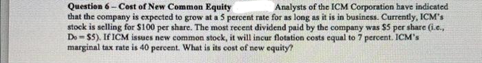 Question 6 Cost of New Common Equity
Analysts of the ICM Corporation have indicated
that the company is expected to grow at a 5 percent rate for as long as it is in business. Currently, ICM's
stock is selling for $100 per share. The most recent dividend paid by the company was $5 per share (i.c.,
Do $5). If ICM issues new common stock, it will incur flotation costs equal to 7 percent. ICM's
marginal tax rate is 40 percent. What is its cost of new equity?
-