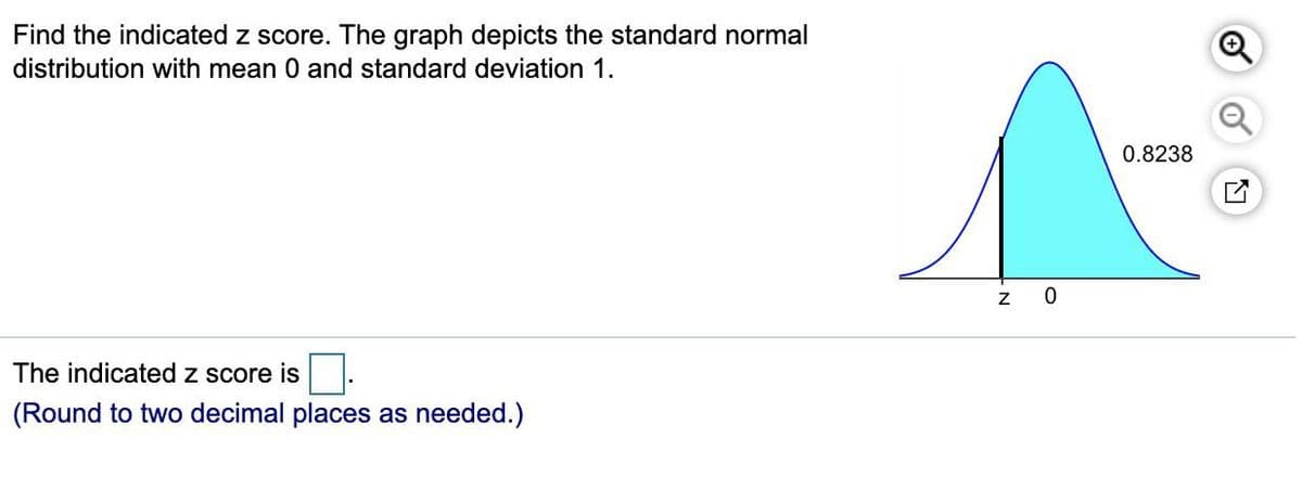 Find the indicated z score. The graph depicts the standard normal
distribution with mean 0 and standard deviation 1.
The indicated z score is
(Round to two decimal places as needed.)
N
0
0.8238