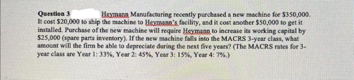 Question 3
Heymann Manufacturing recently purchased a new machine for $350,000.
It cost $20,000 to ship the machine to Heymann's facility, and it cost another $50,000 to get it
installed. Purchase of the new machine will require Heymann to increase its working capital by
$25,000 (spare parts inventory). If the new machine falls into the MACRS 3-year class, what
amount will the firm be able to depreciate during the next five years? (The MACRS rates for 3-
year class are Year 1: 33% , Year 2: 45%, Year 3: 15%, Year 4: 7%.)