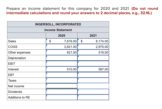 Prepare an income statement for this company for 2020 and 2021. (Do not round
intermediate calculations and round your answers to 2 decimal places, e.g., 32.16.)
Sales
COGS
Other expenses
Depreciation
EBIT
Interest
EBT
Taxes
Net income
Dividends
Additions to RE
INGERSOLL, INCORPORATED
Income Statement
2020
$
7,616.00 $
2,621.00
621.00
510.00
2021
8,174.00
2,975.00
519.00
587.00