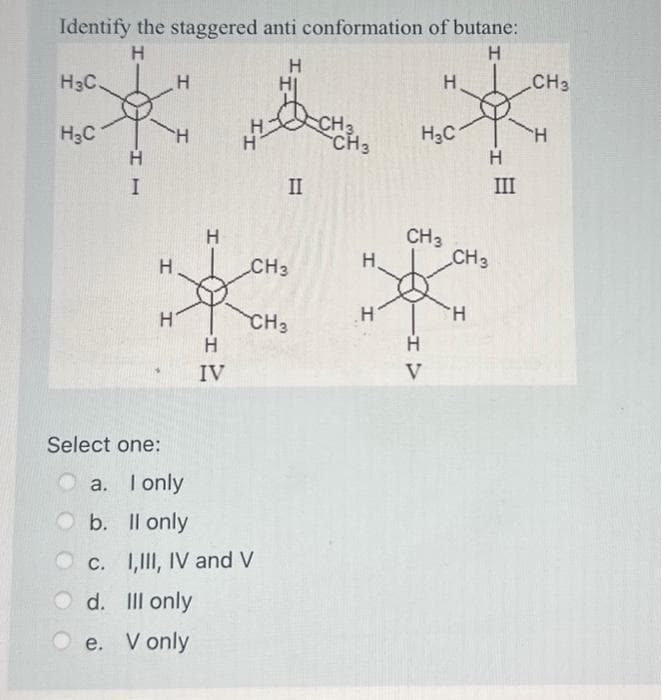 Identify the staggered anti conformation of butane:
Н
Н
Н
H3C
HC
c.
Н
I
Select one:
d.
Н
e.
Н
a. I only
b.
Il only
Н
I
Н
Н
IV
CH3
CH3
II
I,III, IV and V
III only
V only
CH3
Н
Н
Н
HC
CH 3
Н
V
Н
CH 3
H
III
CH 3
'H