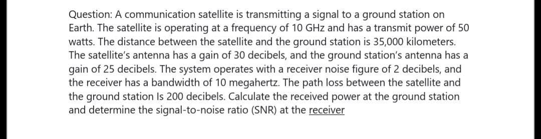 Question: A communication satellite is transmitting a signal to a ground station on
Earth. The satellite is operating at a frequency of 10 GHz and has a transmit power of 50
watts. The distance between the satellite and the ground station is 35,000 kilometers.
The satellite's antenna has a gain of 30 decibels, and the ground station's antenna has a
gain of 25 decibels. The system operates with a receiver noise figure of 2 decibels, and
the receiver has a bandwidth of 10 megahertz. The path loss between the satellite and
the ground station Is 200 decibels. Calculate the received power at the ground station
and determine the signal-to-noise ratio (SNR) at the receiver