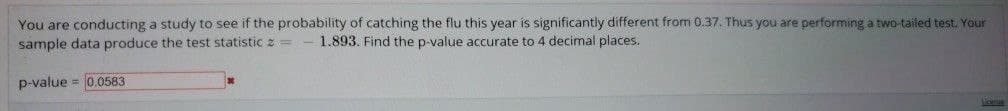 You are conducting a study to see if the probability of catching the flu this year is significantly different from 0.37. Thus you are performing a two-tailed test. Your
sample data produce the test statistic 2 = 1.893. Find the p-value accurate to 4 decimal places.
p-value = 0.0583