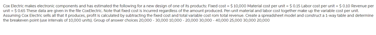 Cox Electric makes electronic components and has estimated the following for a new design of one of its products: Fixed cost = $10,000 Material cost per unit = $ 0.15 Labor cost per unit = $ 0.10 Revenue per
unit = $ 0.65 These data are given in the file CoxElectric. Note that fixed cost is incurred regardless of the amount produced. Per-unit material and labor cost together make up the variable cost per unit.
Assuming Cox Electric sells all that it produces, profit is calculated by subtracting the fixed cost and total variable cost rom total revenue. Create a spreadsheet model and construct a 1-way table and determine
the breakeven point (use intervals of 10,000 units). Group of answer choices 20,000 - 30,000 10,000 - 20,000 30,000 - 40,000 25,000 30,000 20,000