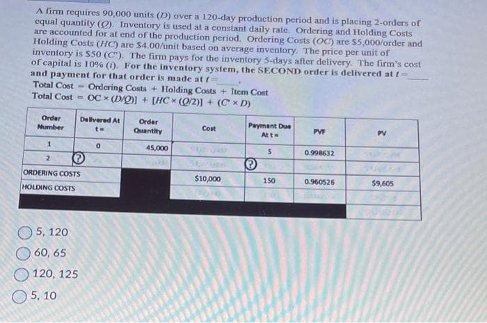 A firm requires 90,000 units (D) over a 120-day production period and is placing 2-orders of
equal quantity (O). Inventory is used at a constant daily rate. Ordering and Holding Costs
are accounted for at end of the production period. Ordering Costs (OC) are $5,000/order and
Holding Costs (HC) are $4.00/unit based on average inventory. The price per unit of
inventory is $50 (C"). The firm pays for the inventory 5-days after delivery. The firm's cost
of capital is 10% (1). For the inventory system, the SECOND order is delivered at f=
and payment for that order is made at f=
Total Cost
Ordering Costs + Holding Costs + Item Cost
Total Cost OCx (D/Q)] + [HC (0/2)] + (C x D)
Order
Number
1
2
-
Delivered At
t=
ORDERING COSTS
HOLDING COSTS
5, 120
60, 65
120, 125
5, 10
0
Order
Quantity
45,000
Cost
$10,000
Payment Due
At t=
Ⓒ
5
150
PVF
0.998632
0.960526
PV
$9,605