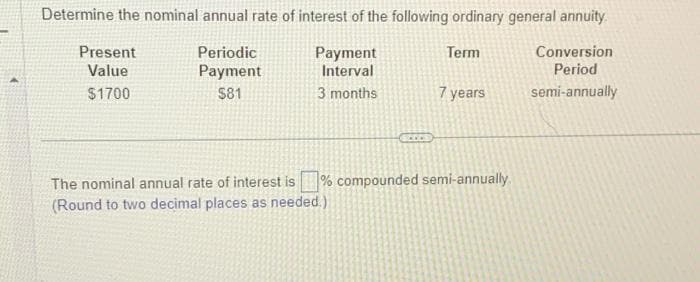 Determine the nominal annual rate of interest of the following ordinary general annuity.
Periodic
Term
Conversion
Period
Payment
$81
semi-annually
Present
Value
$1700
Payment
Interval
3 months
SCCCS
The nominal annual rate of interest is
(Round to two decimal places as needed.)
7 years
% compounded semi-annually.