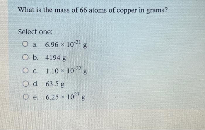 What is the mass of 66 atoms of copper in grams?
Select one:
Oa.
6.96 × 10-21 g
4194 g
1.10 × 10-22 g
O b.
O c.
O d.
63.5 g
O e. 6.25 x 10²3 g