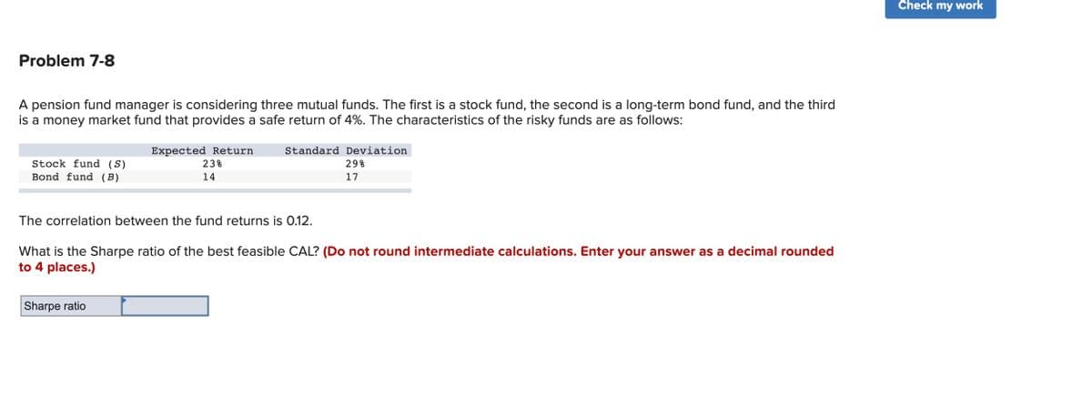 Problem 7-8
A pension fund manager is considering three mutual funds. The first is a stock fund, the second is a long-term bond fund, and the third
is a money market fund that provides a safe return of 4%. The characteristics of the risky funds are as follows:
Stock fund (S)
Bond fund (B)
Expected Return
23%
14
Standard Deviation
The correlation between the fund returns is 0.12.
Sharpe ratio
29%
17
What is the Sharpe ratio of the best feasible CAL? (Do not round intermediate calculations. Enter your answer as a decimal rounded
to 4 places.)
Check my work