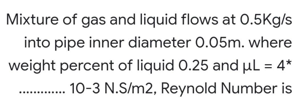 Mixture of gas and liquid flows at 0.5Kg/s
into pipe inner diameter 0.05m. where
weight percent of liquid 0.25 and μL = 4*
10-3 N.S/m2, Reynold Number is
..........