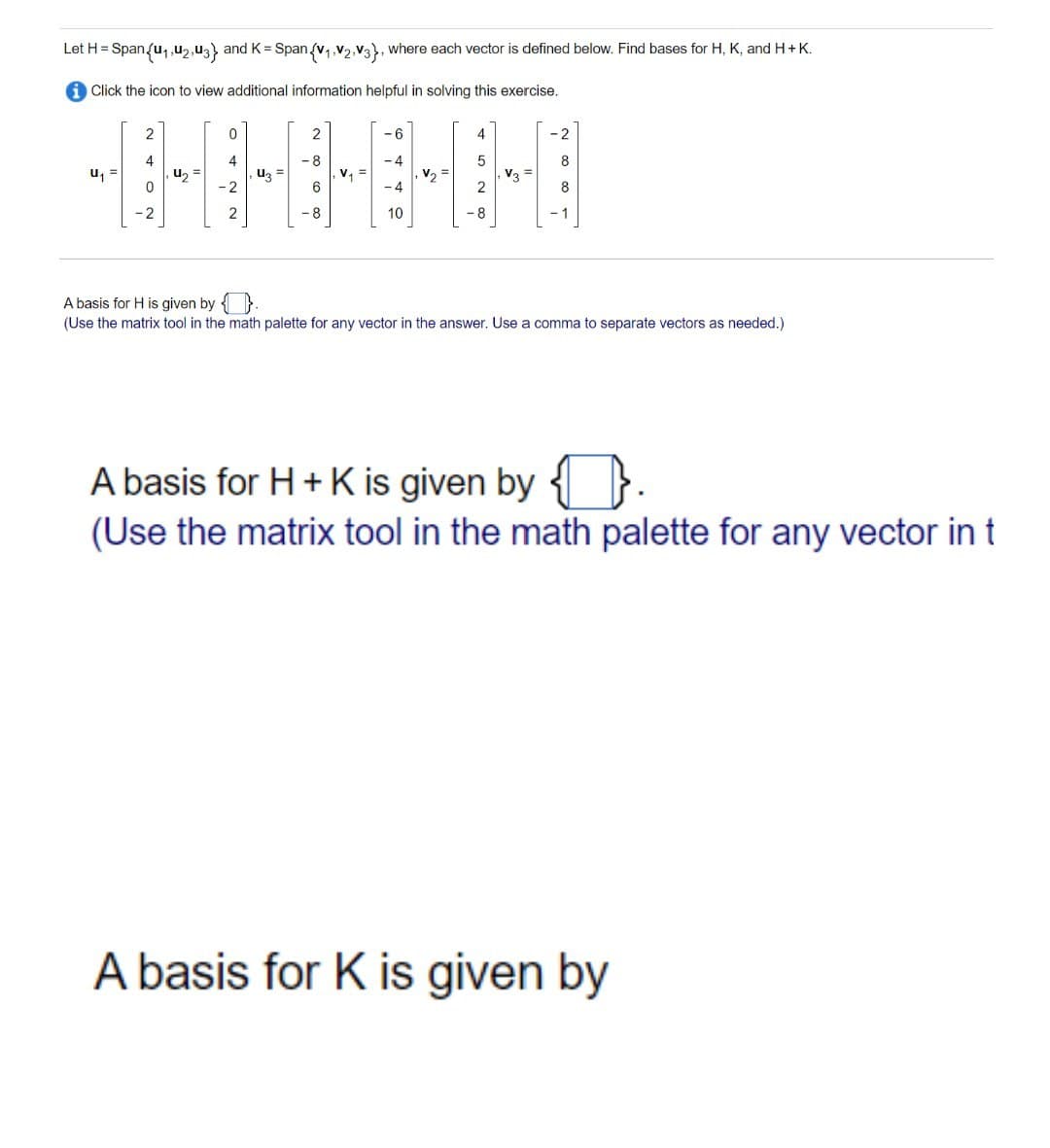 Let H= Span{u₁,U2, U3} and K = Span{v₁ V2 V3), where each vector is defined below. Find bases for H, K, and H + K.
iClick the icon to view additional information helpful in solving this exercise.
U₁
2
4
-2
4₂
0
4
-2
43
2
-8
6
8
V₁ =
-6
-4
-4
10
V₂
5
8
V3
-2
-1
A basis for H is given by
(Use the matrix tool in the math palette for any vector in the answer. Use a comma to separate vectors as needed.)
A basis for H + K is given by.
(Use the matrix tool in the math palette for any vector in t
A basis for K is given by