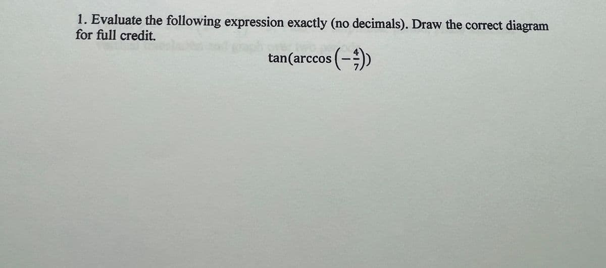 1. Evaluate the following expression exactly (no decimals). Draw the correct diagram
for full credit.
tan (arccos (-))