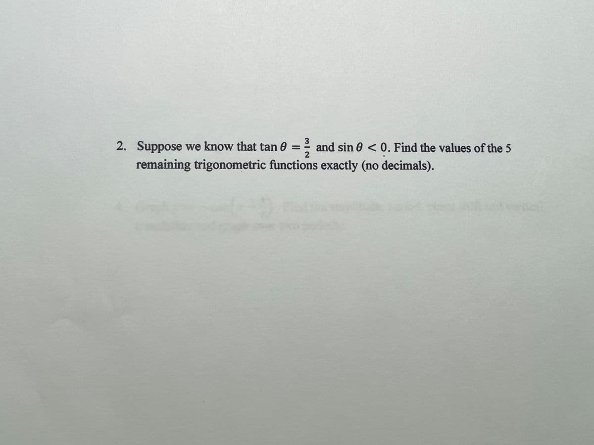 3
2. Suppose we know that tan 0 = = and sin 0 <0. Find the values of the 5
2
remaining trigonometric functions exactly (no decimals).