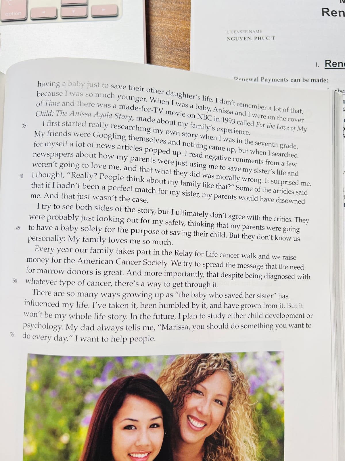 ---

### Growing Up as “The Baby Who Saved Her Sister”

**An Insight into Family, Identity, and Overcoming Challenges**

Having a baby just to save their other daughter’s life. I don’t remember a lot of that because I was so much younger. When I was a baby, Anissa and I were on the cover of Time and there was a made-for-TV movie on NBC in 1993 called *For the Love of My Child: The Anissa Ayala Story*, made about my family’s experience.

I first started really researching my own story when I was in the seventh grade. My friends were Googling themselves and nothing came up, but when I searched for myself, a lot of news articles popped up. I read negative comments from a few newspapers about how my parents were just using me to save my sister’s life and weren’t going to love me, and that what they did was morally wrong. It surprised me. I thought, “Really? People think about my family like that?” Some of the articles said that if I hadn’t been a perfect match for my sister, my parents would have disowned me. And that just wasn’t the case.

I try to see both sides of the story, but I ultimately don’t agree with the critics. They were probably just looking out for my safety, thinking that my parents were going to have a baby solely for the purpose of saving their child. But they don’t know us personally: My family loves me so much.

Every year our family takes part in the Relay for Life cancer walk and we raise money for the American Cancer Society. We try to spread the message that the need for marrow donors is great. And more importantly, that despite being diagnosed with whatever type of cancer, there’s a way to get through it.

There are so many ways growing up as “the baby who saved her sister” has influenced my life. I’ve taken it, been humbled by it, and have grown from it. But it won’t be my whole life story. In the future, I plan to study either child development or psychology. My dad always tells me, “Marissa, you should do something you want to do every day.” I want to help people.

**Visual Explanation**

The provided image includes text that narrates a personal story and a photograph of two smiling young women in an outdoor setting. The bright, natural background suggests a sense of warmth and positivity.

---

Note: In an educational setting