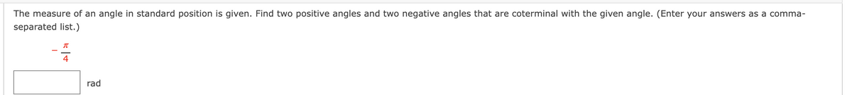 The measure of an angle in standard position is given. Find two positive angles and two negative angles that are coterminal with the given angle. (Enter your answers as a comma-
separated list.)
4
rad
