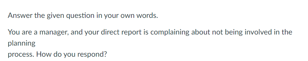 Answer the given question in your own words.
You are a manager, and your direct report is complaining about not being involved in the
planning
process. How do you respond?
