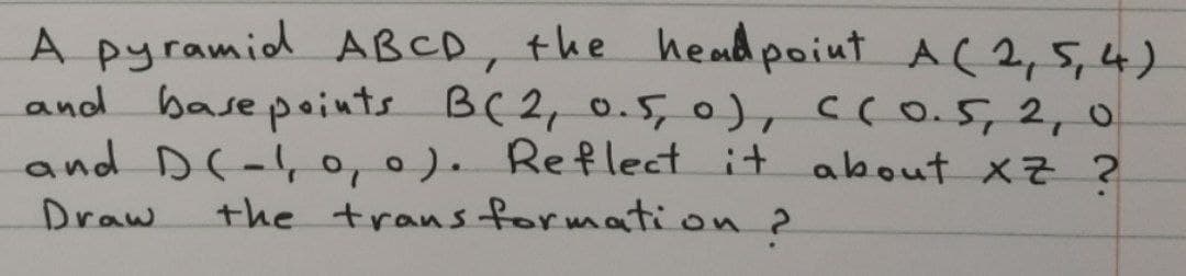 A pyramid ABCD, the heud point A(2,5,4)
and base points B(2,0.5,0), C(0.5,2,0
and D(-, o, 0). Reflect it about xz ?
the trans formation 2
Draw
