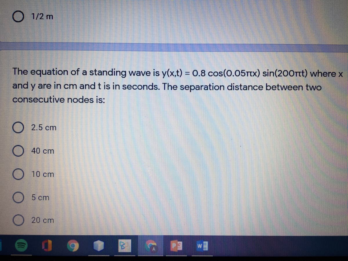 O 1/2 m
The equation of a standing wave is y(x,t) = 0.8 cos(0.05Ttx) sin(200rt) where x
%3D
and y are in cm and t is in seconds. The separation distance betwveen two
consecutive nodes is:
O 2.5 cm
O 40 cm
O 10 cm
O 5 cm
O 20 cm
