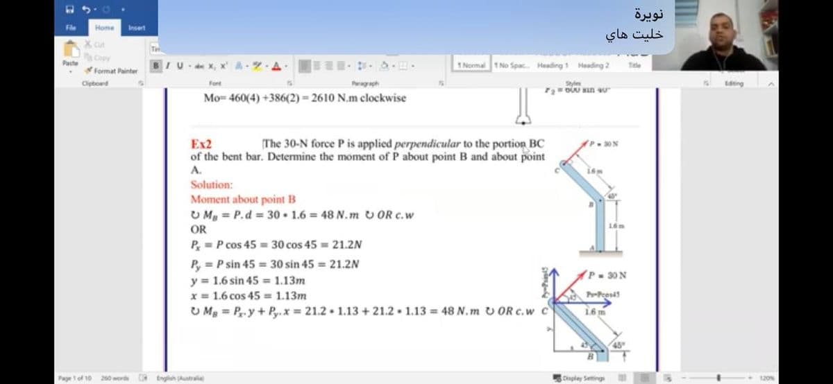 نويرة
Fle
Home
Insert
خلیت هاي
Copy
Paste
1 Normal
1 No Spac Heading 1 Heading 2
Tele
format Painter
Cipbond
Font
Peragaph
Style
D Sn 4u
Editing
Mo= 460(4) +386(2) 2610 N.m clockwise
Ex2
of the bent bar. Determine the moment of P about point B and about point
The 30-N force P is applied perpendicular to the portion BC
30N
A.
Solution:
Moment about point B
U My = P.d = 30 • 1.6 = 48 N.m v OR c.w
OR
P= P cos 45 = 30 cos 45 = 21.2N
P, = P sin 45 = 30 sin 45 = 21.2N
y = 1.6 sin 45 1.13m
x = 1.6 cos 45 = 1.13m
U Mg = P.y+ Py.x = 21.2 1.13 + 21.2 . 1.13 = 48 N.m v OR c.w c
P 30 N
APeosis
16 m
45
Page 1 of 10
260 word
DRtnglish Australa
Oisplay Setings
120%

