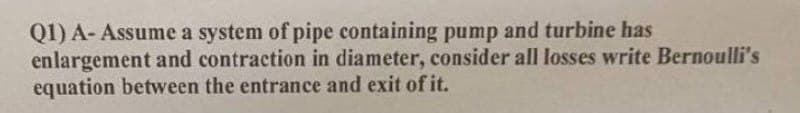 Q1) A-Assume a system of pipe containing pump and turbine has
enlargement and contraction in diameter, consider all losses write Bernoulli's
equation between the entrance and exit of it.