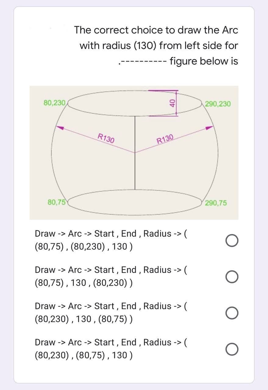 The correct choice to draw the Arc
with radius (130) from left side for
figure below is
290,230
290,75
80,230
R130
R130
80,75
(
Draw -> Arc -> Start, End, Radius ->
(80,75), (80,230), 130)
Draw -> Arc -> Start, End, Radius -> (
(80,75), 130, (80,230) )
(
Draw -> Arc-> Start, End, Radius ->
(80,230), 130, (80,75))
Draw -> Arc-> Start, End, Radius -> (
(80,230), (80,75), 130)
40
O
O
O
O