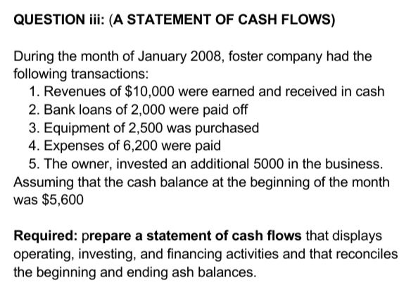 QUESTION iii (A STATEMENT OF CASH FLOWS)
During the month of January 2008, foster company had the
following transactions:
1. Revenues of $10,000 were earned and received in cash
2. Bank loans of 2,000 were paid off
3. Equipment of 2,500 was purchased
4. Expenses of 6,200 were paid
5. The owner, invested an additional 5000 in the business.
Assuming that the cash balance at the beginning of the month
was $5,600
Required: prepare a statement of cash flows that displays
operating, investing, and financing activities and that reconciles
the beginning and ending ash balances.
