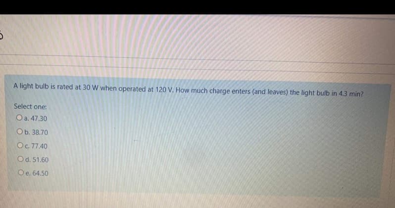 A light bulb is rated at 30 W when operated at 120 V. How much charge enters (and leaves) the light bulb in 4.3 min?
Select one:
Оa. 47.30
Ob. 38.70
O. 77.40
Od. 51.60
Oe. 64.50
