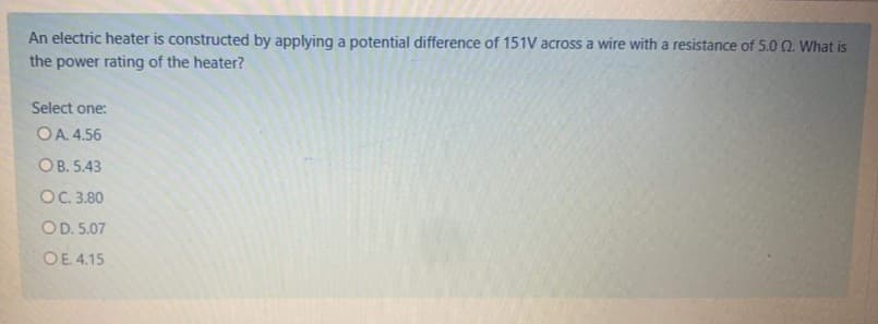 An electric heater is constructed by applying a potential difference of 151V across a wire with a resistance of 5.00. What is
the power rating of the heater?
Select one:
OA. 4.56
OB. 5.43
OC. 3.80
OD. 5.07
OE. 4.15
