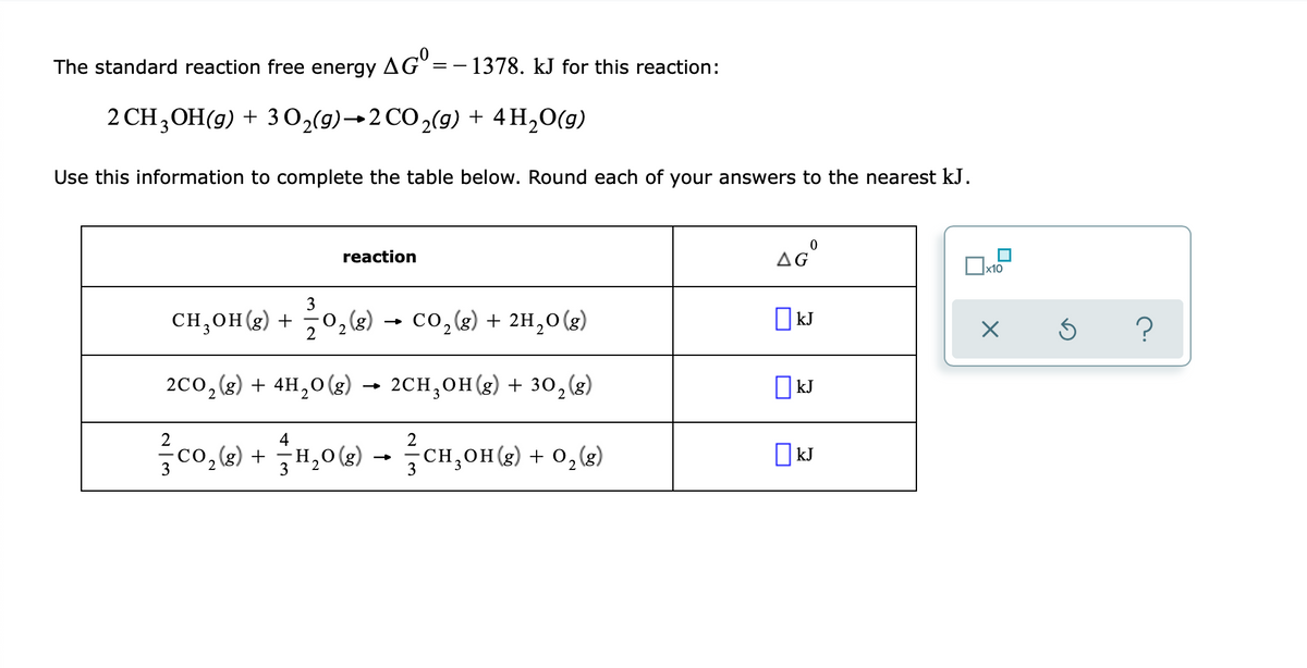 The standard reaction free energy AG° =- 1378. kJ for this reaction:
2 CH,OH(g) + 3 0,(9)→2 CO,(g) + 4H,0(g)
Use this information to complete the table below. Round each of your answers to the nearest kJ.
reaction
aG"
x10
0,«) → co,«) + 2H,0(x)
CH,OH(g) +
kJ
2co,(2) + 4H,0(g) → 2CH,OH (g) + 30,(2)
2CH,OH(g) + 30,(g)
O kJ
co,w) + H,06) - CH,0H(4) + 0,(2)
O kJ
CH,OH (g) + 0,(g)
3
3
