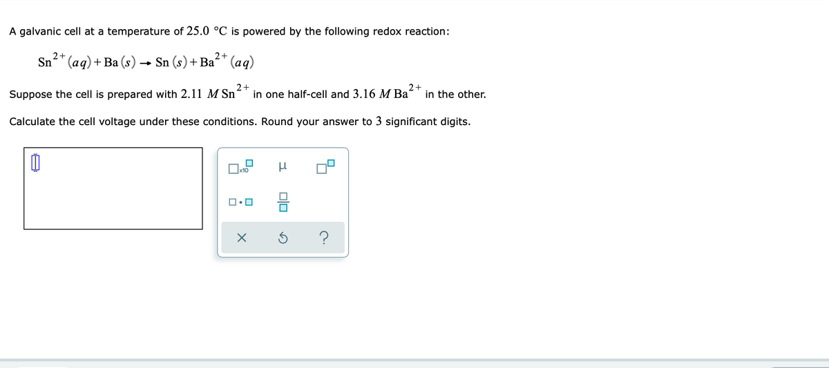 A galvanic cell at a temperature of 25.0 °C is powered by the following redox reaction:
2+
2+
Sn" (aq)+Ba (s) → Sn (s)+ Ba* (aq)
Suppose the cell is prepared with 2.11 M Sn
2+
in one half-cell and 3.16 M Ba
2+
in the other.
Calculate the cell voltage under these conditions. Round your answer to 3 significant digits.
Ox10
미미
