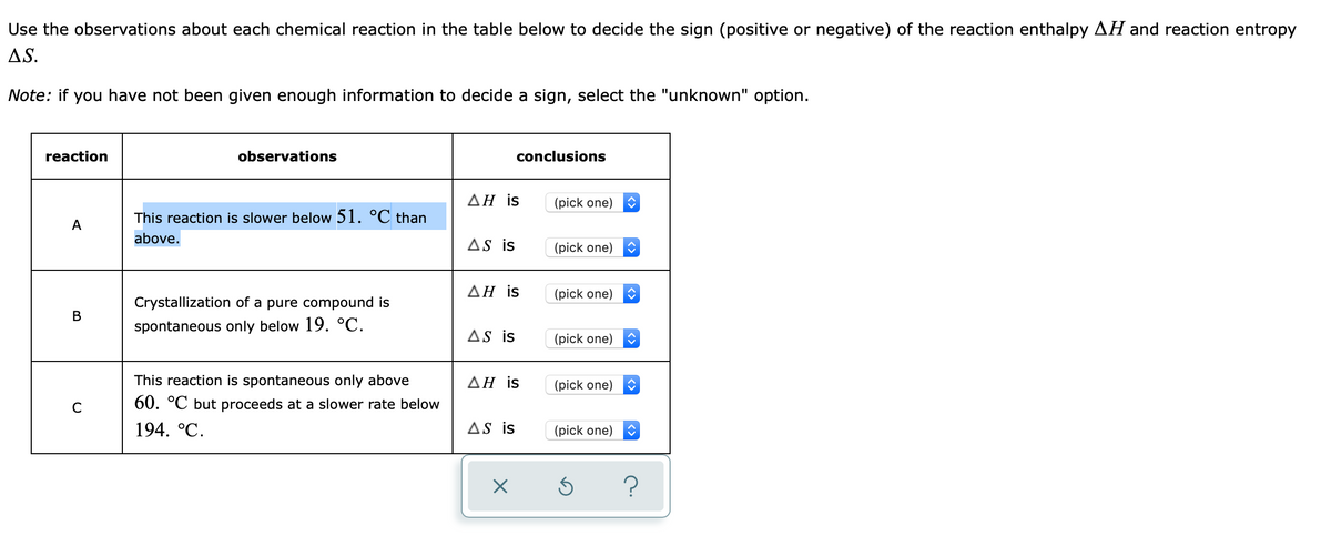 Use the observations about each chemical reaction in the table below to decide the sign (positive or negative) of the reaction enthalpy AH and reaction entropy
AS.
Note: if you have not been given enough information to decide a sign, select the "unknown" option.
reaction
observations
conclusions
ΔΗ is
(pick one)
This reaction is slower below 51. °C than
A
above.
AS is
(pick one)
ΔΗ is
(pick one)
Crystallization of a pure compound is
В
spontaneous only below 19. °C.
AS is
(pick one)
This reaction is spontaneous only above
ΔΗ is
(pick one)
C
60. °C but proceeds at a slower rate below
194. °С.
AS is
(pick one)
?
