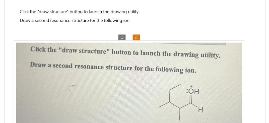 Click the "draw structure" button to launch the drawing utility.
Draw a second resonance structure for the following ion.
د
C
Click the "draw structure" button to launch the drawing utility.
Draw a second resonance structure for the following ion.
:OH
H