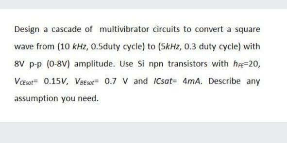 Design a cascade of multivibrator circuits to convert a square
wave from (10 kHz, 0.5duty cycle) to (5kHz, 0.3 duty cycle) with
8V p-p (0-8V) amplitude. Use Si npn transistors with h=20,
VCEsat= 0.15V, VBEsot= 0.7 V and ICsat= 4mA. Describe any
assumption you need.
