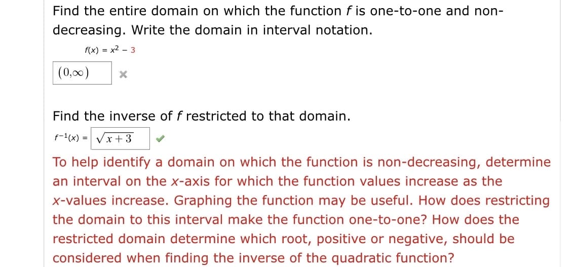 Find the entire domain on which the function f is one-to-one and non-
decreasing. Write the domain in interval notation.
f(x) = x2 - 3
(0,00)
Find the inverse of f restricted to that domain.
f-1(x) = Vx+3
To help identify a domain on which the function is non-decreasing, determine
an interval on the x-axis for which the function values increase as the
x-values increase. Graphing the function may be useful. How does restricting
the domain to this interval make the function one-to-one? How does the
restricted domain determine which root, positive or negative, should be
considered when finding the inverse of the quadratic function?
