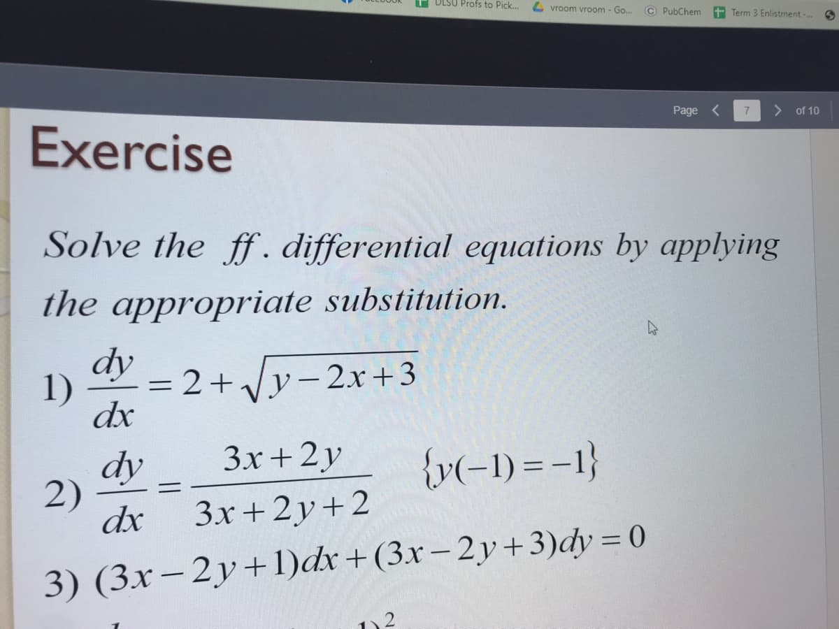 DLSU Profs to Pick...
4 vroom vroom - Go...
© PubChem
+ Term 3 Enlistment-.
Page <
> of 10
Exercise
Solve the ff. differential equations by applying
the appropriate substitution.
dy
= 2+Vy- 2x+3
1)
dx
Зх + 2у
{v(-1) = -1}
dy
2)
3x+2y+2
dx
3) (3x– 2y+1)dx+(3x– 2y+3)dy = 0
