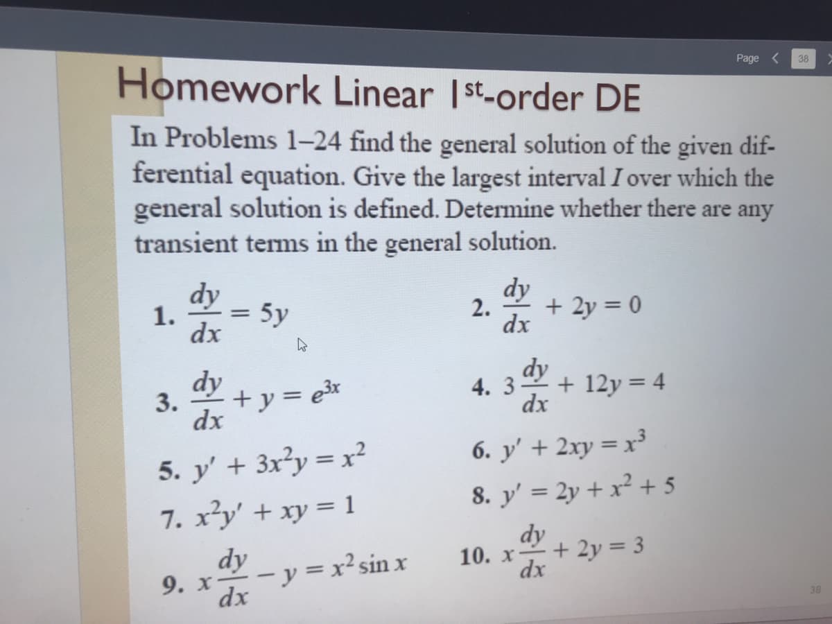 Homework Linear Ist-order DE
Page
38
In Problems 1–24 find the general solution of the given dif-
ferential equation. Give the largest interval I over which the
general solution is defined. Determine whether there are any
transient terms in the general solution.
dy
dy
2.
+ 2y = 0
dx
1.
5y
dx
dy
dy
4.
+ 12y = 4
dx
3.
+y= e3x
%3D
dx
5. y' + 3x²y = x²
6. y' + 2xy = x³
8. y' = 2y + x² + 5
7. x²y' + xy = 1
dy
dy
10. х
+ 2y = 3
- y = x²sin x
dx
9. х-
dx
38
