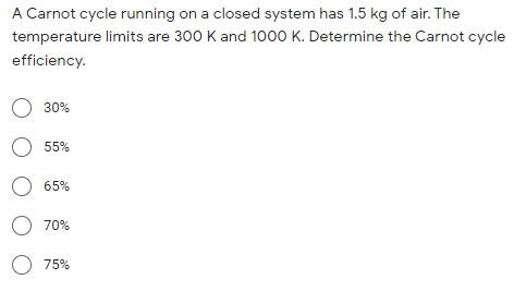 A Carnot cycle running on a closed system has 1.5 kg of air. The
temperature limits are 300 K and 1000 K. Determine the Carnot cycle
efficiency.
O 30%
O 55%
O 65%
O 70%
O 75%
