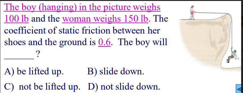 The boy (hanging) in the picture weighs
100 lb and the woman weighs 150 lb. The
coefficient of static friction between her
shoes and the ground is 0.6. The boy will
A) be lifted up.
B) slide down.
C) not be lifted up. D) not slide down.
