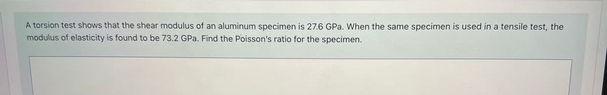 A torsion test shows that the shear modulus of an aluminum specimen is 27.6 GPa. When the same specimen is used in a tensile test, the
modulus of elasticity is found to be 73.2 GPa. Find the Poisson's ratio for the specimen.
