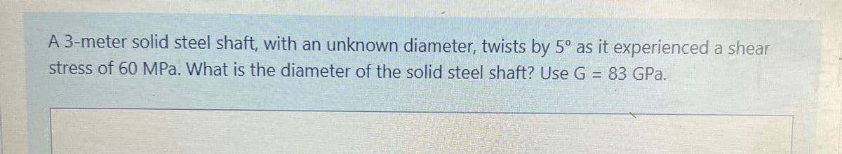 A 3-meter solid steel shaft, with an unknown diameter, twists by 5° as it experienced a shear
stress of 60 MPa. What is the diameter of the solid steel shaft? Use G = 83 GPa.
