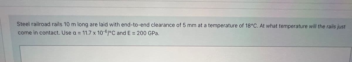 Steel railroad rails 10 m long are laid with end-to-end clearance of 5 mm at a temperature of 18°C. At what temperature will the rails just
come in contact. Use a = 11.7 x 10-6/°C and E = 200 GPa.
%3D
%3D

