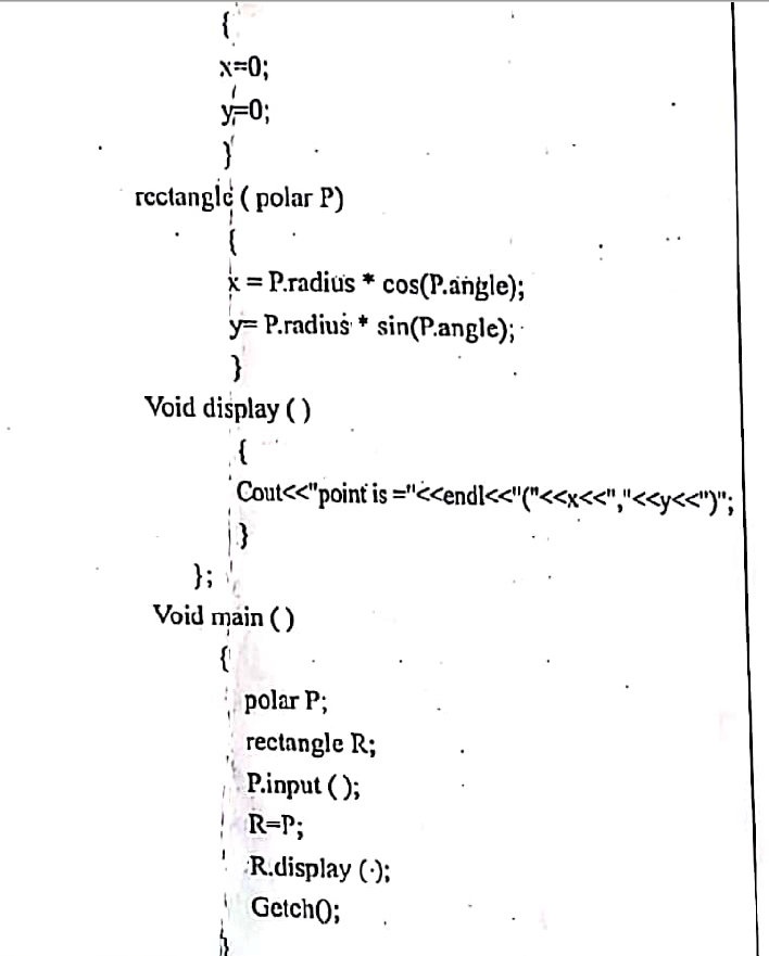 {
x=0;
F0;
rectangle ( polar P)
x = P.radius * cos(P.angle);
y= P.radius * sin(P.angle);-
Void display ( )
Cout<<"point is ="<<endl<<"("<<x<<","<<y<")";
};
Void main ( )
{
polar P;
rectangle R;
P.input ( );
| R=P;
R.display (:);
Getch);
