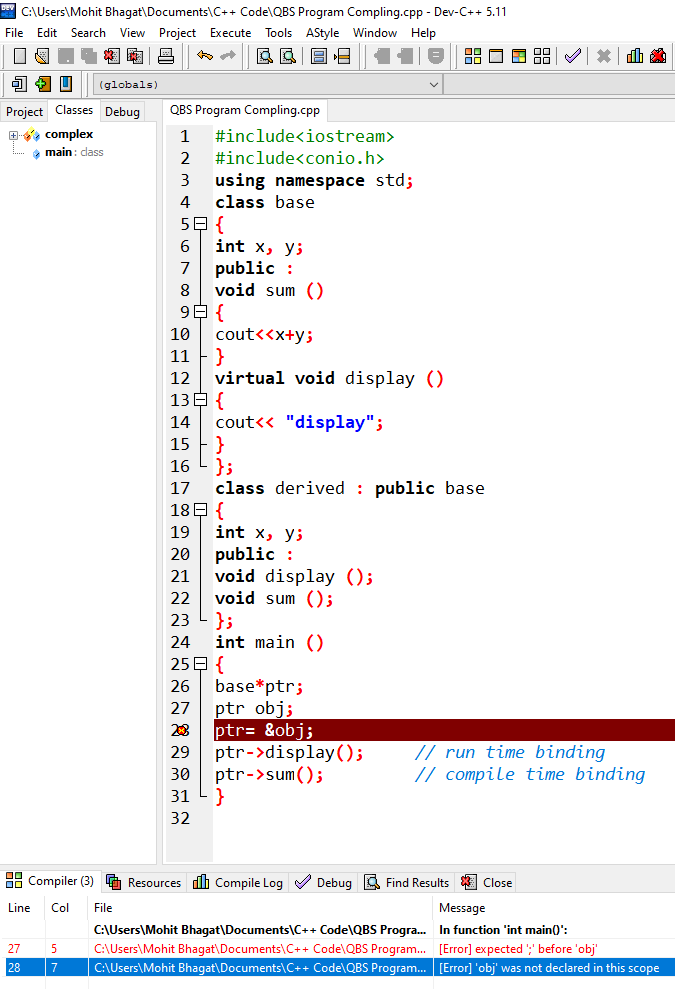 C:\Users\Mohit Bhagat\Documents\C++ Code\QBS Program Compling.cpp - Dev-C++ 5.11
File Edit Search View Project Execute
Tools AStyle Window Help
國
(globals)
Project Classes Debug
QBS Program Compling.cpp
E complex
main: dass
#include<iostream>
2
#include<conio.h>
using namespace std;
class base
3
4
59 {
int x, уs
public :
void sum ()
9日{
7
10
cout<<x+y;
}
virtual void display ()
13E {
cout<< "display";
}
};
class derived : public base
18 E {
int x, y;
public :
void display ();
void sum ();
};
int main ()
25 E {
base*ptr;
ptr obj;
ptr= &obj;
ptr->display();
ptr->sum();
}
11
12
14
15
16
17
19
20
21
22
23
24
26
27
23
// run time binding
// compile time binding
29
30
31
32
88 Compiler (3) G Resources dh Compile Log V Debug 3 Find Results Close
Line
Col
File
Message
C:\Users\Mohit Bhagat\Documents\C++ Code\QBS Progra. In function 'int main()':
27
C:\Users\Mohit Bhagat\Documents\C++ Code\QBS Program. [Error] expected ;' before 'obj'
28
7
C:\Users\Mohit Bhagat\Documents\C++ Code\QBS Program. [Error] 'obj' was not declared in this scope
