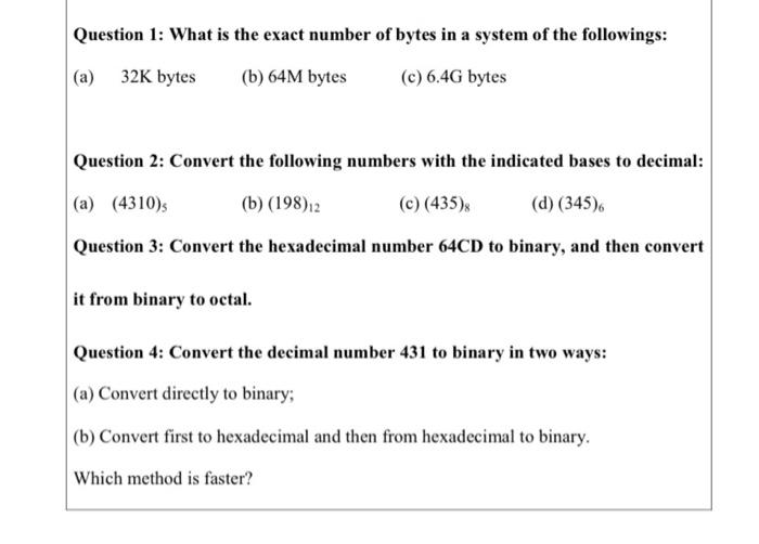 Question 1: What is the exact number of bytes in a system of the followings:
(a) 32K bytes
(b) 64M bytes
(c) 6.4G bytes
Question 2: Convert the following numbers with the indicated bases to decimal:
(a) (4310)s
(b) (198)12
(c) (435)x
(d) (345)6
Question 3: Convert the hexadecimal number 64CD to binary, and then convert
it from binary to octal.
Question 4: Convert the decimal number 431 to binary in two ways:
(a) Convert directly to binary;
(b) Convert first to hexadecimal and then from hexadecimal to binary.
Which method is faster?
