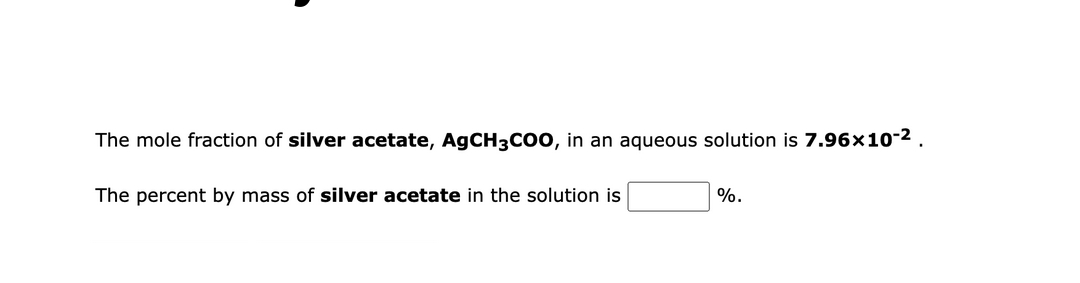 The mole fraction of silver acetate, AgCH3CO0, in an aqueous solution is 7.96x10-2.
The percent by mass of silver acetate in the solution is
%.
